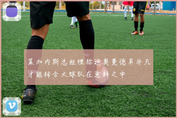 莱加内斯总经理称迪奥曼德具非凡才能转会大球队在意料之中