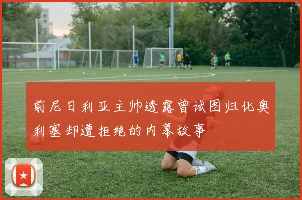 前尼日利亚主帅透露曾试图归化奥利塞却遭拒绝的内幕故事