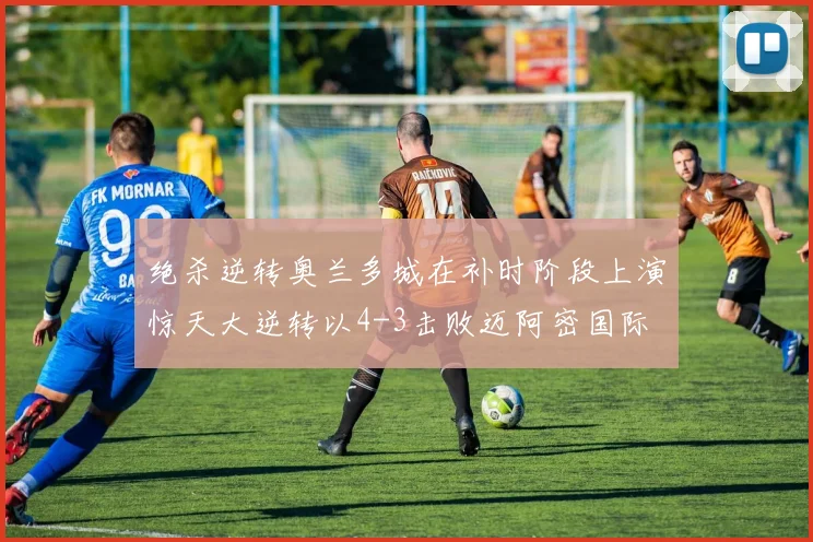 绝杀逆转奥兰多城在补时阶段上演惊天大逆转以4-3击败迈阿密国际