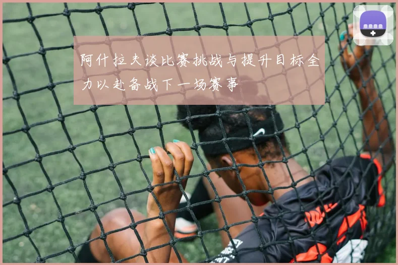 阿什拉夫谈比赛挑战与提升目标全力以赴备战下一场赛事