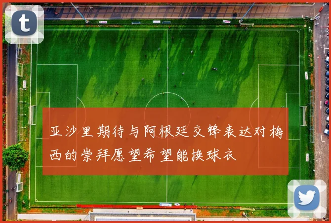 亚沙里期待与阿根廷交锋表达对梅西的崇拜愿望希望能换球衣
