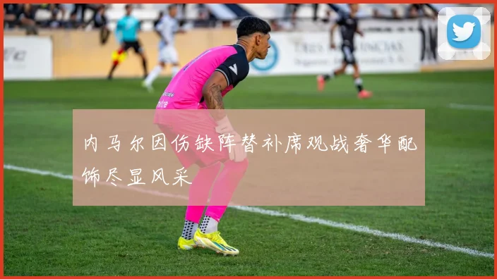 内马尔因伤缺阵替补席观战奢华配饰尽显风采