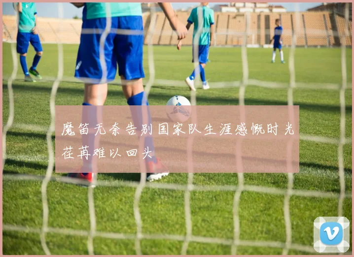 魔笛无奈告别国家队生涯感慨时光荏苒难以回头