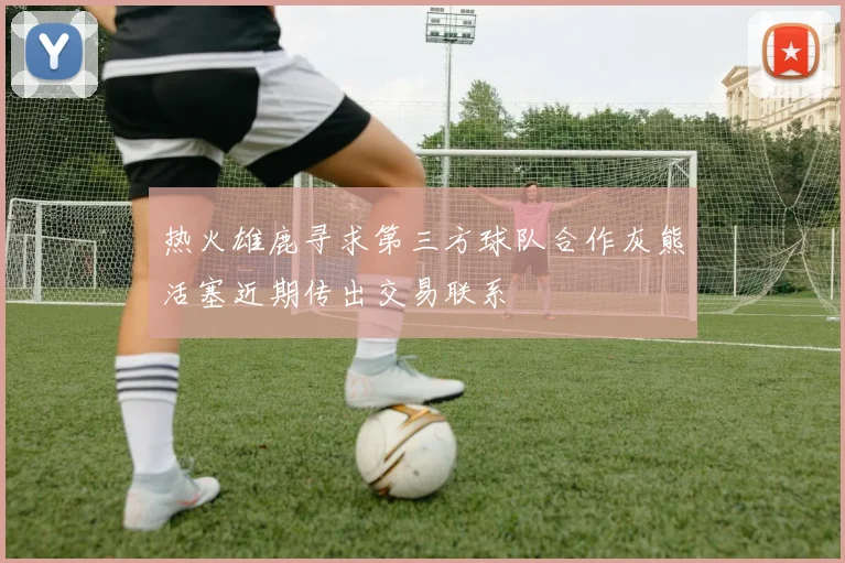 热火雄鹿寻求第三方球队合作灰熊活塞近期传出交易联系