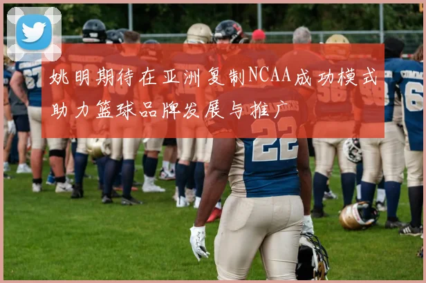姚明期待在亚洲复制NCAA成功模式助力篮球品牌发展与推广