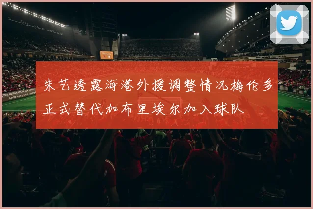 朱艺透露海港外援调整情况梅伦多正式替代加布里埃尔加入球队