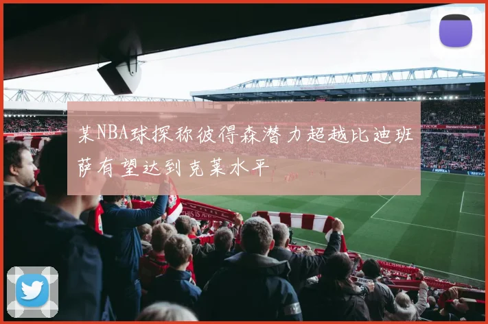 某NBA球探称彼得森潜力超越比迪班萨有望达到克莱水平