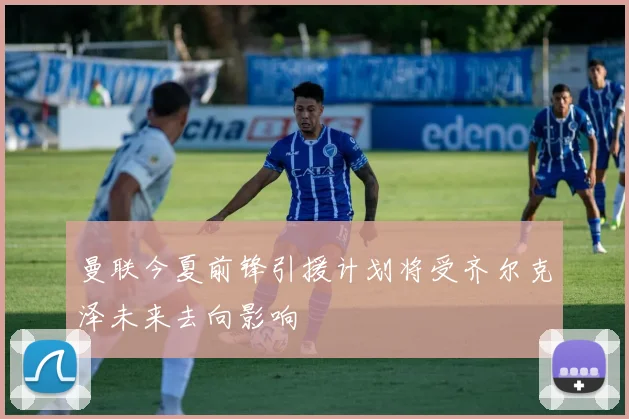 曼联今夏前锋引援计划将受齐尔克泽未来去向影响