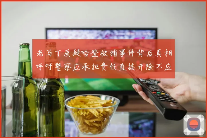 老马丁质疑哈登被捕事件背后真相呼吁警察应承担责任直接开除不应出风头