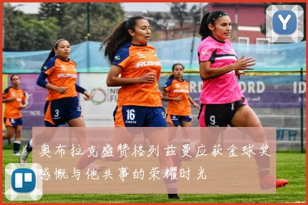 奥布拉克盛赞格列兹曼应获金球奖感慨与他共事的荣耀时光