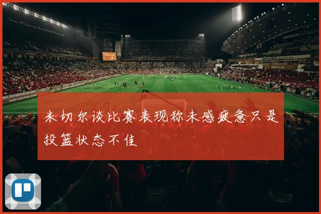米切尔谈比赛表现称未感疲惫只是投篮状态不佳