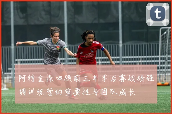 阿特金森回顾前三年季后赛战绩强调训练营的重要性与团队成长