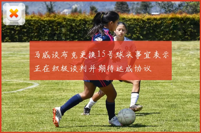 马威谈布克更换15号球衣事宜表示正在积极谈判并期待达成协议