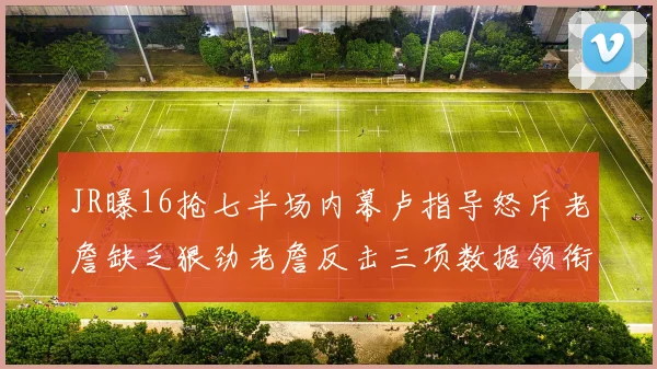 JR曝16抢七半场内幕卢指导怒斥老詹缺乏狠劲老詹反击三项数据领衔全场