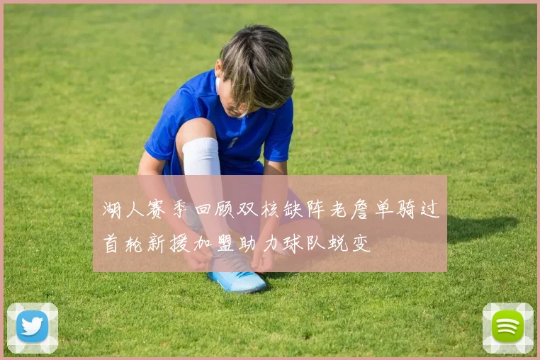 湖人赛季回顾双核缺阵老詹单骑过首轮新援加盟助力球队蜕变
