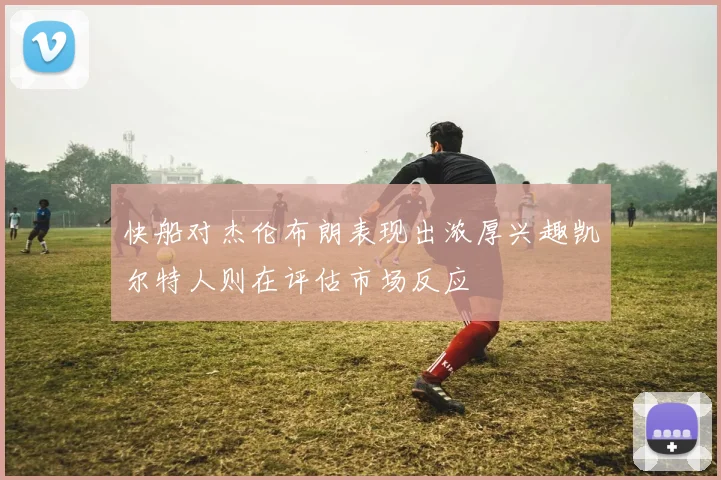快船对杰伦布朗表现出浓厚兴趣凯尔特人则在评估市场反应