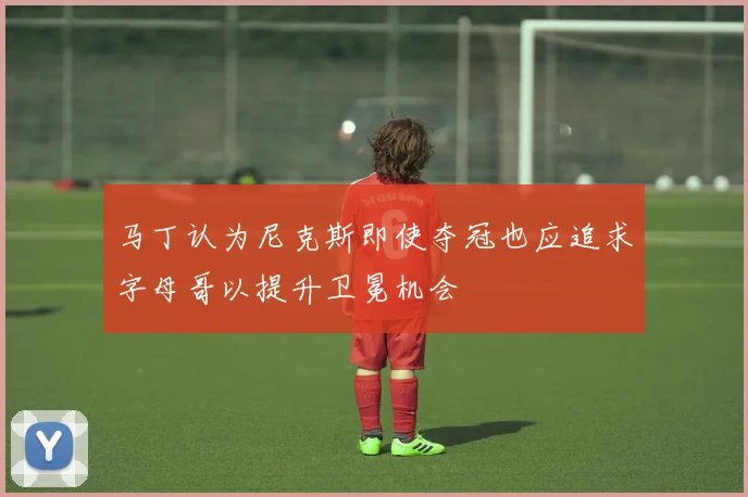 马丁认为尼克斯即使夺冠也应追求字母哥以提升卫冕机会