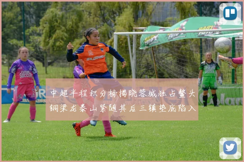 中超半程积分榜揭晓蓉城独占鳌头铜梁龙泰山紧随其后三镇垫底陷入困境