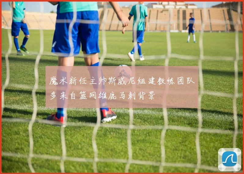 魔术新任主帅斯威尼组建教练团队多来自篮网雄鹿马刺背景