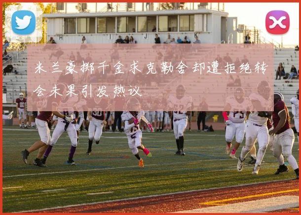 米兰豪掷千金求克勒舍却遭拒绝转会未果引发热议