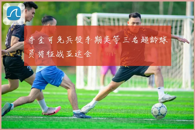 夺金可免兵役李期奕等三名超龄球员将征战亚运会