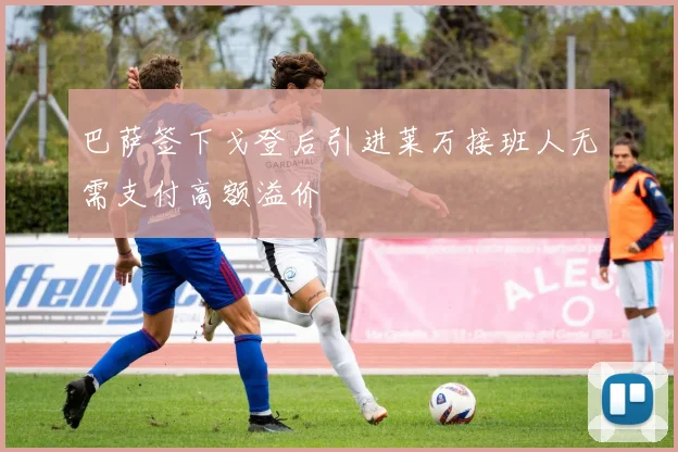 巴萨签下戈登后引进莱万接班人无需支付高额溢价