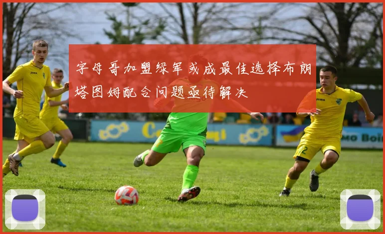 字母哥加盟绿军或成最佳选择布朗塔图姆配合问题亟待解决