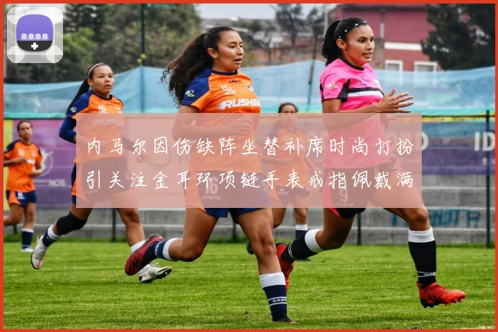 内马尔因伤缺阵坐替补席时尚打扮引关注金耳环项链手表戒指佩戴满身