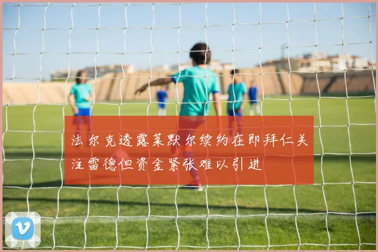法尔克透露莱默尔续约在即拜仁关注雷德但资金紧张难以引进