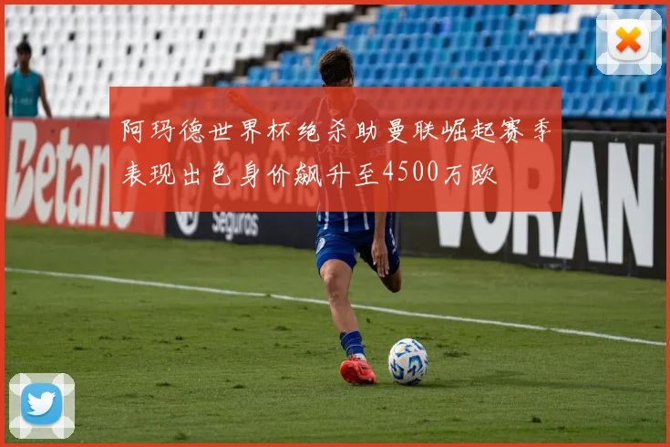 阿玛德世界杯绝杀助曼联崛起赛季表现出色身价飙升至4500万欧