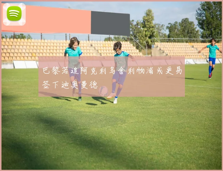 巴黎若追阿克利乌舍利物浦或更易签下迪奥曼德