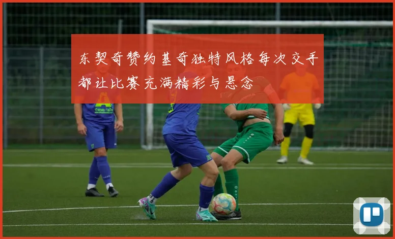 东契奇赞约基奇独特风格每次交手都让比赛充满精彩与悬念