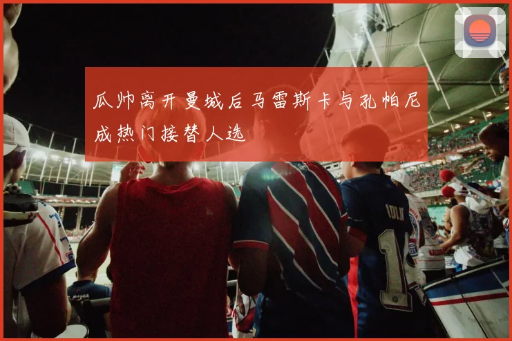 瓜帅离开曼城后马雷斯卡与孔帕尼成热门接替人选