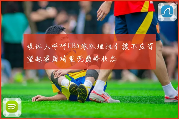 媒体人呼吁CBA球队理性引援不应寄望赵睿周琦重现巅峰状态