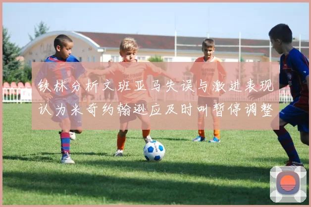 铁林分析文班亚马失误与激进表现认为米奇约翰逊应及时叫暂停调整战术