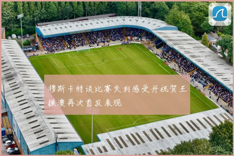 穆斯卡特谈比赛失利感受并祝贺王振澳再次首发表现