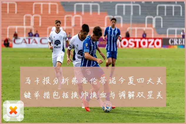 马卡报分析弗洛伦蒂诺今夏四大关键举措包括换帅换血与调解双星关系